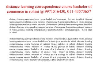 distance learning correspondence course bachelor of commerce in rohini @ 9971516430, 011-43573657 distance learning correspondence course bachelor of commerce  (b.com)  in rohini, distance learning correspondence course bachelor of commerce (b.com) accountancy in rohini, distance learning correspondence course bachelor of commerce (b.com) finance management in rohini, distance learning correspondence course bachelor of commerce (b.com) international business in rohini, distance learning correspondence course bachelor of commerce (open) –b.com open in rohini distance learning correspondence course bachelor of science (b.sc.) general in rohini, distance learning correspondence course bachelor of science (b.sc.) maths in rohini, distance learning correspondence course bachelor of science (b.sc.) statistics in rohini, distance learning correspondence course bachelor of science (b.sc.) physics in rohini, distance learning correspondence course bachelor of science (b.sc.) chemistry in rohini, distance learning correspondence course bachelor of science (b.sc.) botany in rohini, distance learning correspondence course bachelor of science (b.sc.) zoology in rohini, distance learning correspondence course bachelor of science (b.sc.) geography in rohini, distance learning correspondence course bachelor of science (b.sc.) bio–chemistry in rohini,  