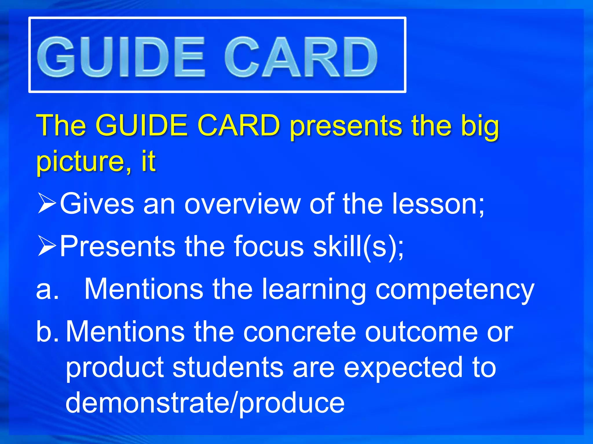 The GUIDE CARD presents the big
picture, it
Gives an overview of the lesson;
Presents the focus skill(s);
a. Mentions the learning competency
b. Mentions the concrete outcome or
   product students are expected to
   demonstrate/produce
 