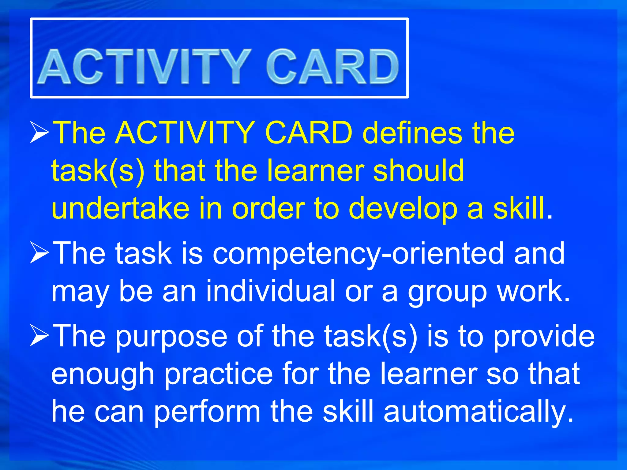 The ACTIVITY CARD defines the
 task(s) that the learner should
 undertake in order to develop a skill.
The task is competency-oriented and
 may be an individual or a group work.
The purpose of the task(s) is to provide
 enough practice for the learner so that
 he can perform the skill automatically.
 