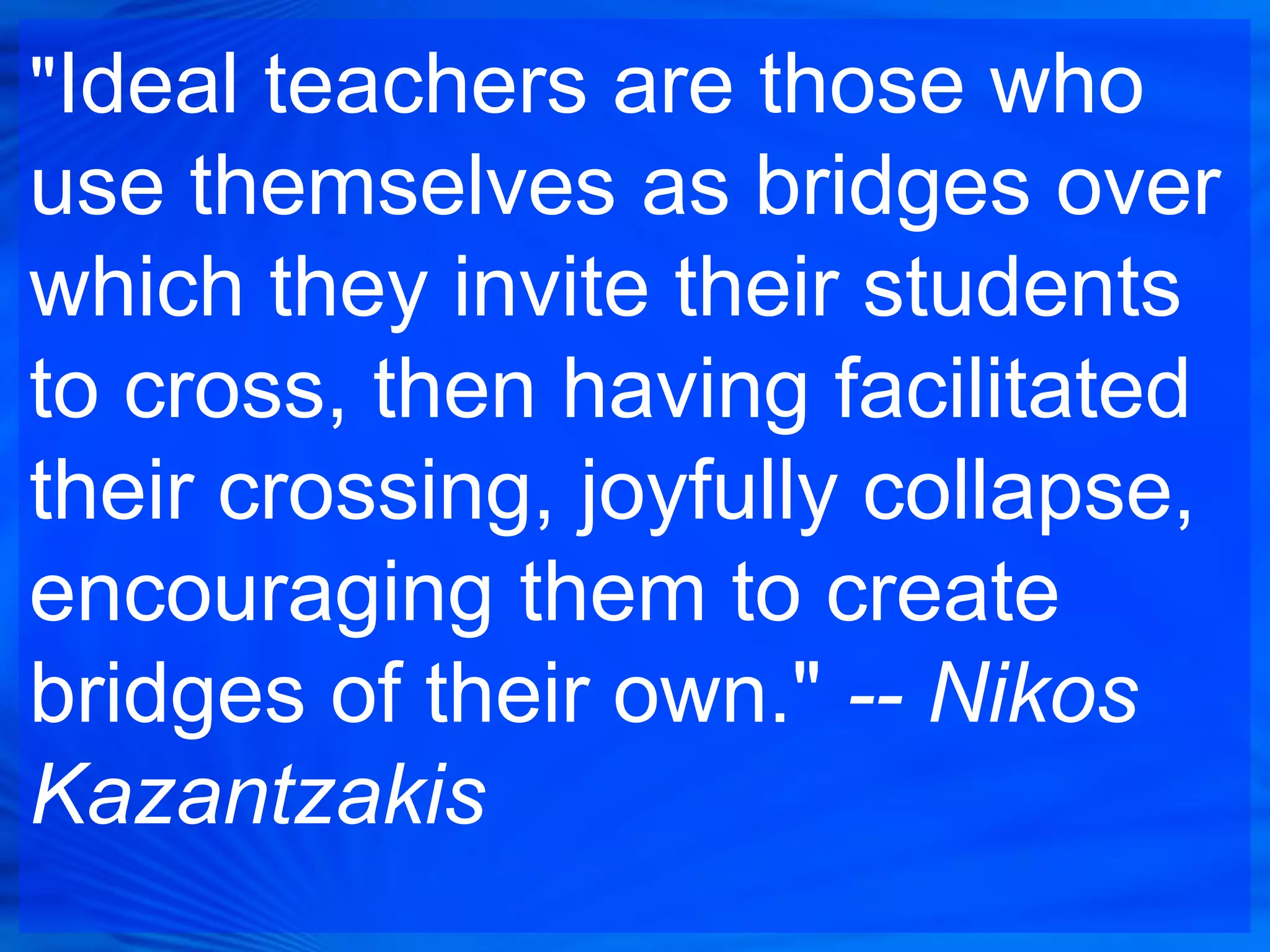 "Ideal teachers are those who
use themselves as bridges over
which they invite their students
to cross, then having facilitated
their crossing, joyfully collapse,
encouraging them to create
bridges of their own." -- Nikos
Kazantzakis
 