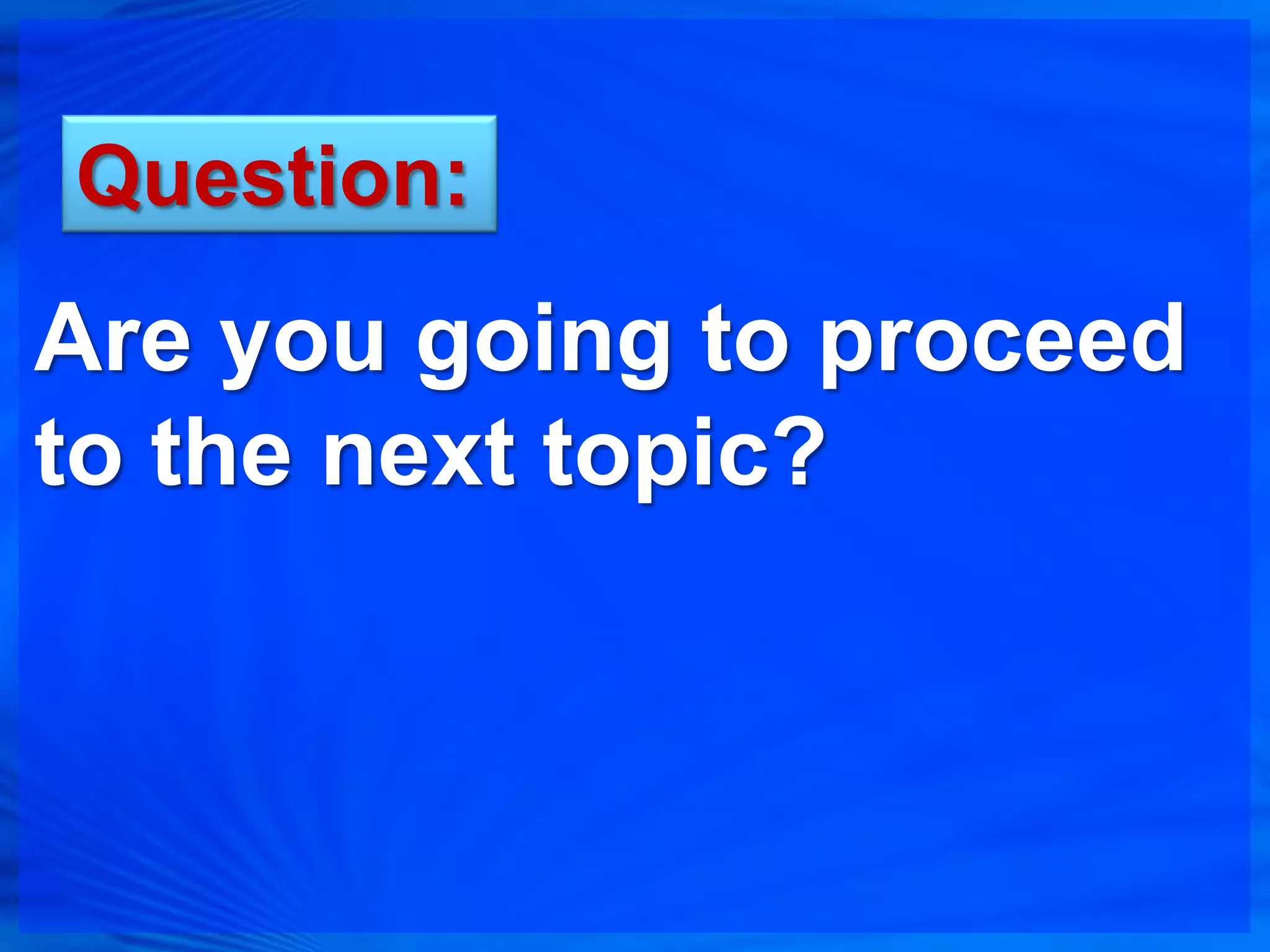 Question:
Are you going to proceed
to the next topic?
 