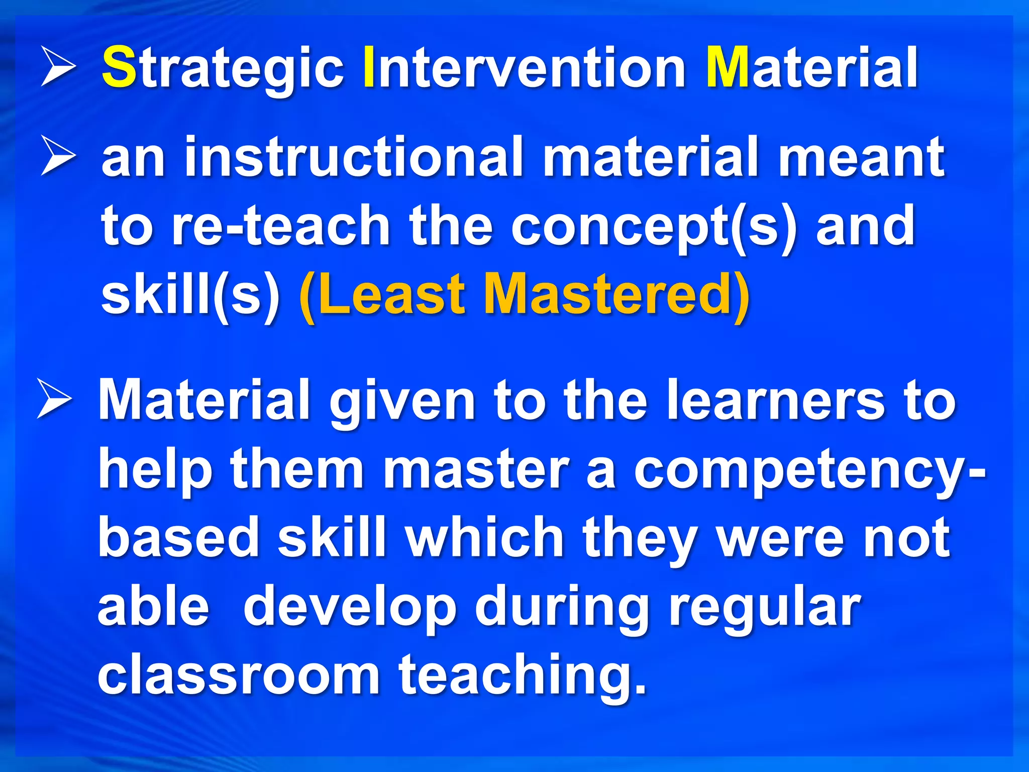  Strategic Intervention Material
 an instructional material meant
  to re-teach the concept(s) and
  skill(s) (Least Mastered)
 Material given to the learners to
  help them master a competency-
  based skill which they were not
  able develop during regular
  classroom teaching.
 