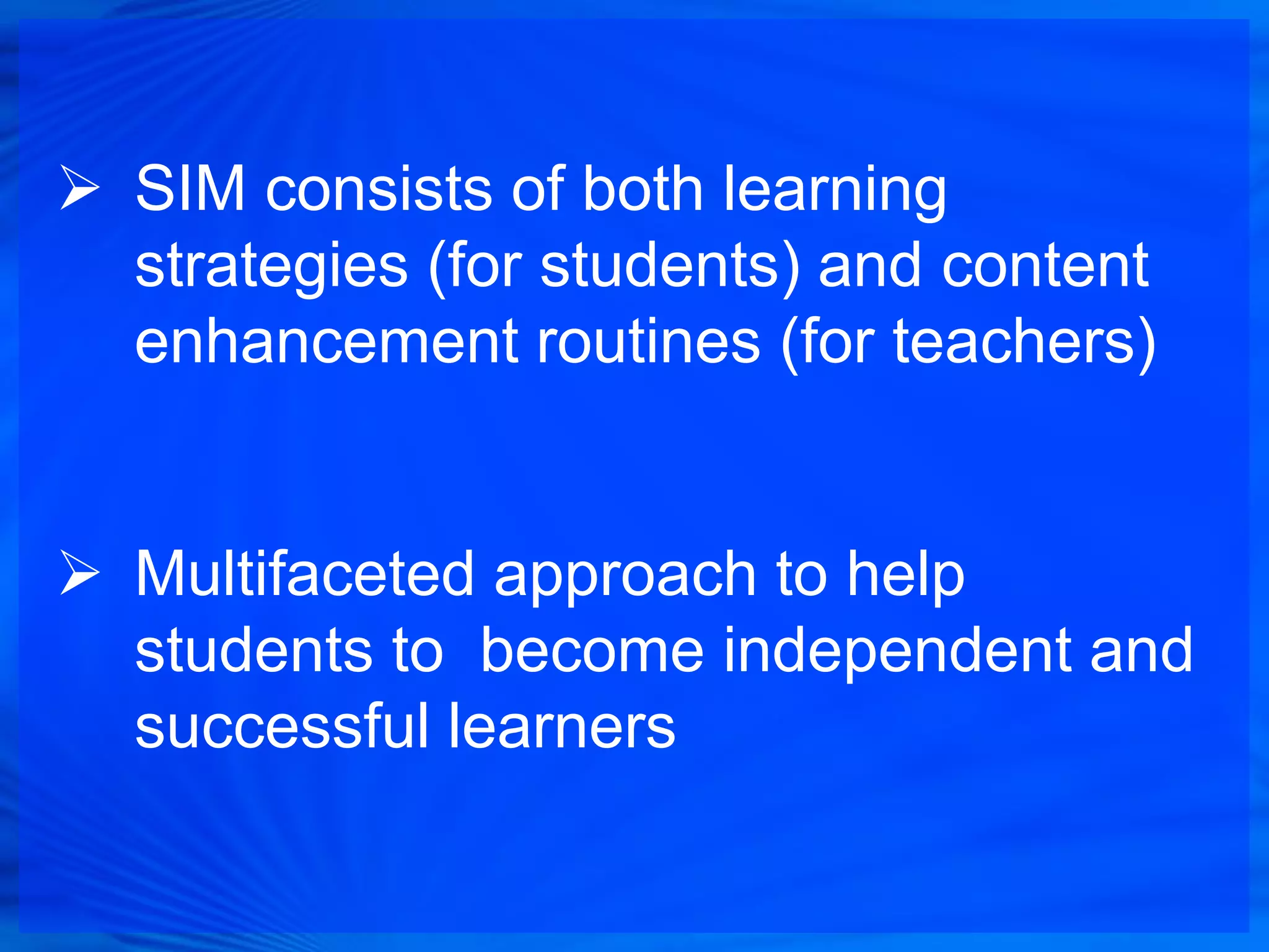  SIM consists of both learning
  strategies (for students) and content
  enhancement routines (for teachers)


 Multifaceted approach to help
  students to become independent and
  successful learners
 