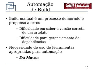 Automação
                de Build
●   Build manual é um processo demorado e
    propenso a erros
       –   Dificuldade em saber a versão correta
            de um artefato
       –   Dificuldade para gerenciamento de
            dependências
●   Necessidade de uso de ferramentas
    apropriadas para automação
       –   Ex: Maven

                                                   10
 