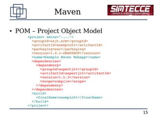 Maven

●   POM – Project Object Model
       <project xmlns="....">
         <groupId>usjt.scm</groupId>
         <artifactId>exemplo01</artifactId>
         <packaging>war</packaging>
         <version>1.0.1­SNAPSHOT</version>
         <name>Exemplo Maven Webapp</name>
         <dependencies>
           <dependency>
             <groupId>aspectjrt</groupId>
             <artifactId>aspectjrt</artifactId>
             <version>1.5.3</version>
             <scope>compile</scope>
           </dependency>
         </dependencies>
         <build>
           <finalName>exemplo01</finalName>
         </build>
       </project>

                                                  15
 