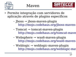 Maven
●   Permite integração com servidores de
    aplicação através de plugins específicos
       –   Jboss → jboss-maven-plugin
             http://mojo.codehaus.org/jboss-maven-
       –   Tomcat → tomcat-maven-plugin
            http://mojo.codehaus.org/tomcat-maven
       –   Websphere → was6-maven-plugin
            http://mojo.codehaus.org/was6-maven-
       –   Weblogic → weblogic-maven-plugin
            http://mojo.codehaus.org/weblogic-mav
                                               17
 