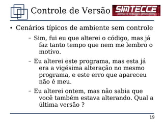 Controle de Versão
●   Cenários típicos de ambiente sem controle
       –   Sim, fui eu que alterei o código, mas já
             faz tanto tempo que nem me lembro o
             motivo.
       –   Eu alterei este programa, mas esta já
            era a vigésima alteração no mesmo
            programa, e este erro que apareceu
            não é meu.
       –   Eu alterei ontem, mas não sabia que
            você também estava alterando. Qual a
            última versão ?

                                                   19
 
