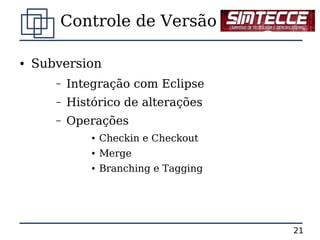 Controle de Versão

●   Subversion
       –   Integração com Eclipse
       –   Histórico de alterações
       –   Operações
               ●   Checkin e Checkout
               ●   Merge
               ●   Branching e Tagging




                                         21
 