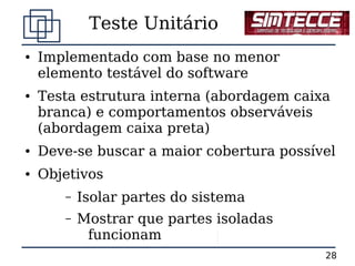 Teste Unitário
●   Implementado com base no menor
    elemento testável do software
●   Testa estrutura interna (abordagem caixa
    branca) e comportamentos observáveis
    (abordagem caixa preta)
●   Deve-se buscar a maior cobertura possível
●   Objetivos
       –   Isolar partes do sistema
       –   Mostrar que partes isoladas
            funcionam
                                           28
 
