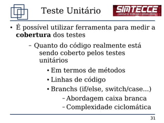 Teste Unitário
●   É possível utilizar ferramenta para medir a
    cobertura dos testes
       –   Quanto do código realmente está
            sendo coberto pelos testes
            unitários
              ● Em termos de métodos
              ● Linhas de código


              ● Branchs (if/else, switch/case...)


                   – Abordagem caixa branca
                   – Complexidade ciclomática

                                                31
 