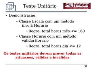 Teste Unitário
 ●   Demonstração
        –   Classe Escala com um método
             inserirHorario
               ● Regra: total horas mês <= 160
        –   Classe Horario com um método
             validarHorario
               ●   Regra: total horas dia <= 12

Os testes unitários devem prever todas as
      situações, válidas e inválidas

                                                  32
 