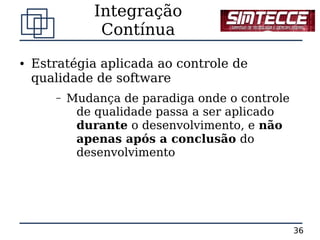 Integração
                Contínua
●   Estratégia aplicada ao controle de
    qualidade de software
       –   Mudança de paradiga onde o controle
            de qualidade passa a ser aplicado
            durante o desenvolvimento, e não
            apenas após a conclusão do
            desenvolvimento




                                                 36
 