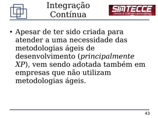Integração
            Contínua
●   Apesar de ter sido criada para
    atender a uma necessidade das
    metodologias ágeis de
    desenvolvimento (principalmente
    XP), vem sendo adotada também em
    empresas que não utilizam
    metodologias ágeis.



                                   43
 