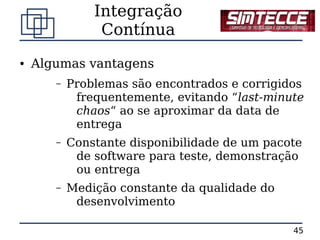 Integração
                Contínua
●   Algumas vantagens
       –   Problemas são encontrados e corrigidos
            frequentemente, evitando “last-minute
            chaos“ ao se aproximar da data de
            entrega
       –   Constante disponibilidade de um pacote
            de software para teste, demonstração
            ou entrega
       –   Medição constante da qualidade do
            desenvolvimento

                                               45
 