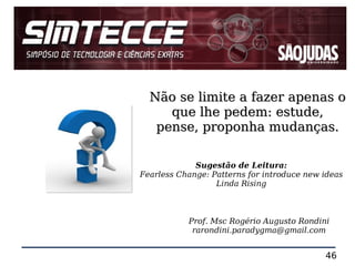 Não se limite a fazer apenas o
     que lhe pedem: estude,
   pense, proponha mudanças.

             Sugestão de Leitura:
Fearless Change: Patterns for introduce new ideas
                  Linda Rising



           Prof. Msc Rogério Augusto Rondini
            rarondini.paradygma@gmail.com


                                            46
 