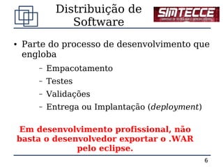 Distribuição de
                Software
●   Parte do processo de desenvolvimento que
    engloba
       –   Empacotamento
       –   Testes
       –   Validações
       –   Entrega ou Implantação (deployment)

Em desenvolvimento profissional, não
basta o desenvolvedor exportar o .WAR
             pelo eclipse.
                                                 6
 