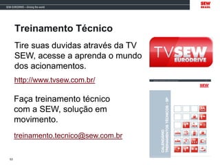 Tire suas duvidas através da TV
SEW, acesse a aprenda o mundo
dos acionamentos.
http://www.tvsew.com.br/
Faça treinamento técnico
com a SEW, solução em
movimento.
treinamento.tecnico@sew.com.br
53
Treinamento Técnico
 