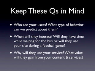 Keep These Qs in Mind
• Who are your users? What type of behavior
  can we predict about them?

• When will they interact? Will they have time
  while waiting for the bus or will they use
  your site during a football game?

• Why will they use your service? What value
  will they gain from your content & services?
 