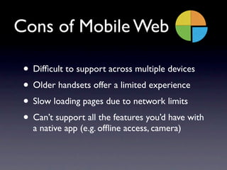 Cons of Mobile Web

 • Difﬁcult to support across multiple devices
 • Older handsets offer a limited experience
 • Slow loading pages due to network limits
 • Can’t support all the features you’d have with
   a native app (e.g. ofﬂine access, camera)
 