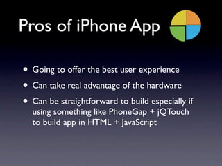 Pros of iPhone App

• Going to offer the best user experience
• Can take real advantage of the hardware
• Can be straightforward to build especially if
  using something like PhoneGap + jQTouch
  to build app in HTML + JavaScript
 