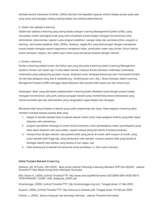 berbeda secara indonesian (Febrian, 2004)) kita bisa mendapatkan layanan sinkron belajar proses pada saat
yang sama saat pengajar sedang sedang belajar dan sedang telekonferensi.
b. Sistem dan aplikasi e-learning
Sistem dan aplikasi e-learning yang sering disebut dengan Learning Management System (LMS), yang
merupakan sistem perangkat lunak yang mem-virtualisasi proses belajar mengajar konvensional untuk
administrasi, dokumentasi, laporan suatu program pelatihan, ruangan kelas dan peristiwa online, program e-
learning , dan konten pelatihan (Ellis, 2009)), misalnya, segala fitur yang berhubungan dengan manajemen
proses belajar mengajar seperti bagaimana manajemen kelas, pembuatan materi atau konten, forum diskusi,
sistem penilaian, rapper), dan sistem ujian online yang semuanya terakses dengan internet .
c. Konten e-learning
Konten e-learning adalah konten dan bahan ajar yang ada pada e-learning sistem (Learning Management
System). Konten dan bahan ajar ini bisa dalam bentuk misalnya Konten berbasis multimedia (multimedia
multimedia) yang sedang kita gunakan mouse, keyboard untuk mengoperasikannya) atau Text-based Content
(isi dari teks pelajaran yang ada di wikipedia.org , ilmukomputer.com, dsb.). Biasa disimpan dalam Learning
Management System (LMS) sehingga dapat dilakukan oleh peserta didik kapan pun dan dimana pun.
Sedangkan 'aktor' yang ada dalam pelaksanakan e-learning boleh dikatakan sama dengan proses belajar
mengajar konvensional, yaitu perlu adanya pengajar (dosen) yang membimbing siswa (mahasiswa) yang
menerima bahan ajar dan administrator yang mengerjakan tugas belajar dan mengajar.
Manakala tidak hanya fasilitas di daerah yang sudah terjerembab dan desa, maka kegiatan e-learning akan
memberi manfaat kepada peserta didik yang:
1. belajar di sekolah-sekolah kecil di daerah-daerah miskin untuk mata pelajaran tertentu yang tidak dapat
diberikan oleh sekolahnya,
2. program pendidikan keluarga di rumah (home schoolers) untuk pembelajaran materi pembelajaran yang
tidak dapat diajarkan oleh para pelaku, seperti bahasa asing dan teknik di bidang komputer,
3. merasa fobia dengan sekolah, atau peserta didik yang penuh di rumah sakit maupun di rumah, yang
putus sekolah lebih tinggi lagi, yang dikeluarkan oleh sekolah, maupun peserta didik yang berada di
berbagai daerah atau bahkan yang berada di luar negeri, dan
4. tidak tertampung di sekolah konvensional untuk pendidikan. b. Dari sudut instruktur
Daftar Pustaka Makalah E-learning
Hartanto, AA, & Purbo, OW (2002). Buku pintar internet Teknologi e-learning Berbasis PHP Dan MySQL . Jakarta:
Penerbit PT Elex Media Komputindo Kelompok Gramedia.
Ellis, Ryann K. (2009), [online] Tersedia FTP: http://www.astd.org/NR/rdonlyres/12ECDB99-3B91-403E-9B15-
7E597444645D / 23395 / LMS_fieldguide_20091.pdf
Smaratungga. (2009). [online] Tersedia FTP: http://smaratungga.ning.com. Tanggal akses: 21 Mei 2009.
Suyanto. (2005). [online] Tersedia FTP: http://www.ipi.or.id/elearn.pdf. Tanggal akses 15 Februari 2009.
Febrian, J. (2004). Kamus komputer dan teknologi informasi . Jakarta: Penerbit Informatika.
 