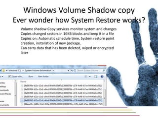 Windows Volume Shadow copy
Ever wonder how System Restore works?
  Volume shadow Copy services monitor system and changes
  Copies changed sectors in 16KB blocks and keep it in a file
  Copies on: Automatic schedule time, System restore point
  creation, installation of new package.
  Can carry data that has been deleted, wiped or encrypted
  later
 