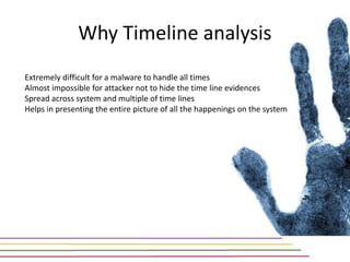 Why Timeline analysis
Extremely difficult for a malware to handle all times
Almost impossible for attacker not to hide the time line evidences
Spread across system and multiple of time lines
Helps in presenting the entire picture of all the happenings on the system
 