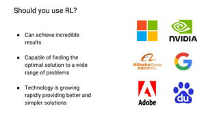 Should you use RL?
● Can achieve incredible
results
● Capable of finding the
optimal solution to a wide
range of problems
● Technology is growing
rapidly providing better and
simpler solutions
 