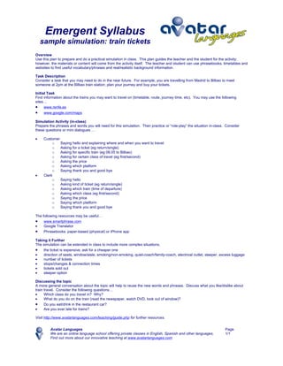 Emergent Syllabus
    sample simulation: train tickets
Overview
Use this plan to prepare and do a practical simulation in class. This plan guides the teacher and the student for the activity;
however, the materials or content will come from the activity itself. The teacher and student can use phrasebooks, timetables and
websites to find useful vocabulary/phrases and real/realistic background information.

Task Description
Consider a task that you may need to do in the near future. For example, you are travelling from Madrid to Bilbao to meet
someone at 2pm at the Bilbao train station; plan your journey and buy your tickets.

Initial Task
Find information about the trains you may want to travel on (timetable, route, journey time, etc). You may use the following
sites…
• www.renfe.es
•    www.google.com/maps

Simulation Activity (in-class)
Prepare the phrases and words you will need for this simulation. Then practice or “role-play” the situation in-class. Consider
these questions or mini dialogues …

•    Customer
          o   Saying hello and explaining where and when you want to travel
          o   Asking for a ticket (eg return/single)
          o   Asking for specific train (eg 08.05 to Bilbao)
          o   Asking for certain class of travel (eg first/second)
          o   Asking the price
          o   Asking which platform
          o   Saying thank you and good bye
•    Clerk
          o   Saying hello
          o   Asking kind of ticket (eg return/single)
          o   Asking which train (time of departure)
          o   Asking which class (eg first/second)
          o   Saying the price
          o   Saying which platform
          o   Saying thank you and good bye

The following resources may be useful…
• www.smartphrase.com
•    Google Translator
• Phrasebooks: paper-based (physical) or iPhone app
Taking it Further
The simulation can be extended in class to include more complex situations.
• the ticket is expensive, ask for a cheaper one
•   direction of seats, window/aisle, smoking/non-smoking, quiet-coach/family-coach, electrical outlet, sleeper, excess luggage
•   number of tickets
•   stops/changes & connection times
•   tickets sold out
•   sleeper option

Discussing the topic
A more general conversation about the topic will help to reuse the new words and phrases. Discuss what you like/dislike about
train travel. Consider the following questions…
•     Which class do you travel in? Why?
•     What do you do on the train (read the newspaper, watch DVD, look out of window)?
• Do you eat/drink in the restaurant car?
•     Are you ever late for trains?

Visit http://www.avatarlanguages.com/teaching/guide.php for further resources.


         Avatar Languages                                                                                            Page
         We are an online language school offering private classes in English, Spanish and other languages.          1/1
         Find out more about our innovative teaching at www.avatarlanguages.com
 