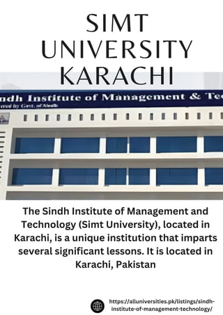 SIMT
UNIVERSITY
KARACHI
The Sindh Institute of Management and
Technology (Simt University), located in
Karachi, is a unique institution that imparts
several significant lessons. It is located in
Karachi, Pakistan
https://alluniversities.pk/listings/sindh-
institute-of-management-technology/
 
