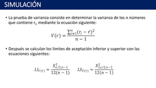 • La prueba de varianza consiste en determinar la varianza de los n números
que contiene ri, mediante la ecuación siguiente:
• Después se calculan los limites de aceptación inferior y superior con las
ecuaciones siguientes:
SIMULACIÓN
 