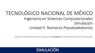 TECNOLÓGICO NACIONAL DE MÉXICO
Ingeniería en Sistemas Computacionales
Simulación
Unidad II: Números Pseudoaleatorios
Material de clase desarrollado para la asignatura de Simulación para Ingeniería en Sistemas Computacionales
SIMULACIÓN
 