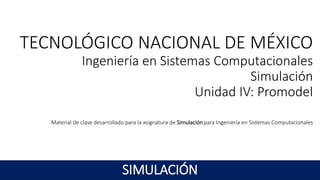 TECNOLÓGICO NACIONAL DE MÉXICO
Ingeniería en Sistemas Computacionales
Simulación
Unidad IV: Promodel
Material de clase desarrollado para la asignatura de Simulación para Ingeniería en Sistemas Computacionales
SIMULACIÓN
 