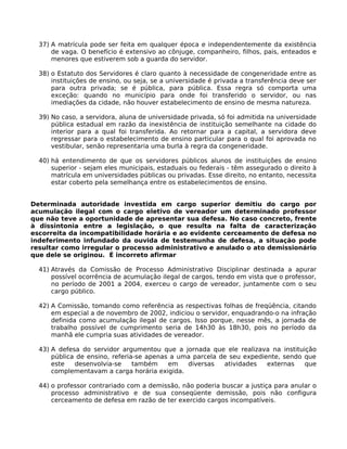 37) A matrícula pode ser feita em qualquer época e independentemente da existência
de vaga. O benefício é extensivo ao cônjuge, companheiro, filhos, pais, enteados e
menores que estiverem sob a guarda do servidor.
38) o Estatuto dos Servidores é claro quanto à necessidade de congeneridade entre as
instituições de ensino, ou seja, se a universidade é privada a transferência deve ser
para outra privada; se é pública, para pública. Essa regra só comporta uma
exceção: quando no município para onde foi transferido o servidor, ou nas
imediações da cidade, não houver estabelecimento de ensino de mesma natureza.
39) No caso, a servidora, aluna de universidade privada, só foi admitida na universidade
pública estadual em razão da inexistência de instituição semelhante na cidade do
interior para a qual foi transferida. Ao retornar para a capital, a servidora deve
regressar para o estabelecimento de ensino particular para o qual foi aprovada no
vestibular, senão representaria uma burla à regra da congeneridade.
40) há entendimento de que os servidores públicos alunos de instituições de ensino
superior - sejam eles municipais, estaduais ou federais - têm assegurado o direito à
matrícula em universidades públicas ou privadas. Esse direito, no entanto, necessita
estar coberto pela semelhança entre os estabelecimentos de ensino.
Determinada autoridade investida em cargo superior demitiu do cargo por
acumulação ilegal com o cargo eletivo de vereador um determinado professor
que não teve a oportunidade de apresentar sua defesa. No caso concreto, frente
à dissintonia entre a legislação, o que resulta na falta de caracterização
escorreita da incompatibilidade horária e ao evidente cerceamento de defesa no
indeferimento infundado da ouvida de testemunha de defesa, a situação pode
resultar como irregular o processo administrativo e anulado o ato demissionário
que dele se originou. É incorreto afirmar
41) Através da Comissão de Processo Administrativo Disciplinar destinada a apurar
possível ocorrência de acumulação ilegal de cargos, tendo em vista que o professor,
no período de 2001 a 2004, exerceu o cargo de vereador, juntamente com o seu
cargo público.
42) A Comissão, tomando como referência as respectivas folhas de freqüência, citando
em especial a de novembro de 2002, indiciou o servidor, enquadrando-o na infração
definida como acumulação ilegal de cargos. Isso porque, nesse mês, a jornada de
trabalho possível de cumprimento seria de 14h30 às 18h30, pois no período da
manhã ele cumpria suas atividades de vereador.
43) A defesa do servidor argumentou que a jornada que ele realizava na instituição
pública de ensino, referia-se apenas a uma parcela de seu expediente, sendo que
este
desenvolvia-se
também
em
diversas
atividades
externas
que
complementavam a carga horária exigida.
44) o professor contrariado com a demissão, não poderia buscar a justiça para anular o
processo administrativo e de sua conseqüente demissão, pois não configura
cerceamento de defesa em razão de ter exercido cargos incompatíveis.

 