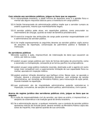 Com relação aos servidores públicos, julgue os itens que se seguem:
51) A nacionalidade brasileira, a idade mínima de dezesseis anos e a aptidão física e
mental são alguns requisitos básicos para a investidura em cargo público.
52) A feição hierarquizada da administração pública impõe que o servidor cumpra as
ordens superiores, mesmo que manifestamente ilegais.
53) O servidor público pode atuar, em repartições públicas, como procurador ou
intermediário de cônjuge, quando se tratar de benefício previdenciário.
54) O exercício irregular das atribuições do cargo pode acarretar responsabilidade civil
e administrativa do servidor público.
55) A lei impõe expressamente os seguintes deveres ao servidor público: sigilo acerca
de assuntos da repartição, conservação do patrimônio público e lealdade à
instituição.
Os servidores públicos
56) estão sujeitos à ação, imprescritível, de indenização do dano que causarem ao
erário, por dolo ou culpa.
57) podem ocupar cargos públicos por meio de formas derivadas de provimento, como
a ascensão e a transposição, consoante já se tornou pacífico na jurisprudência.
58) podem ocupar cargo público mediante reversão, destinada a pôr o agente em outro
cargo mais compatível com a superveniente limitação de sua capacidade física ou
mental, apurada em inspeção médica.
59) podem praticar infração disciplinar que tipifique crime. Nesse caso, se apurada a
infração, deverá o processo administrativo disciplinar, sem embargo da sanção
administrativa, ser remetido ao Ministério Público, para instauração da ação penal,
ficando traslado na repartição.
60) que praticarem ato de improbidade administrativa poderão submeter-se à
imposição, cumulativa, de sanções de ordem política, administrativa, civil e penal.
Acerca do regime jurídico dos servidores públicos civis, julgue os itens que se
seguem.
61) A ação de responsabilidade civil do servidor, por dano ao erário, é imprescritível, a
despeito da sistemática e da tradição geral do direito brasileiro.
62) Se a administração apurar, a qualquer momento, que a conduta do servidor público
apresenta indícios de ilicitude penal, deverá remeter ao Ministério Público cópia dos
autos do inquérito, mas apenas quando de sua conclusão.

 