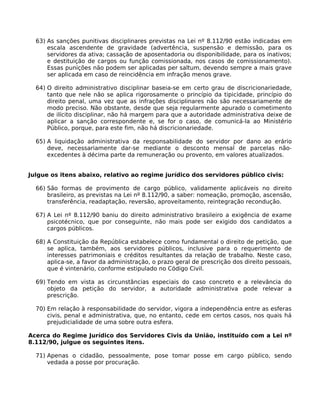 63) As sanções punitivas disciplinares previstas na Lei nº 8.112/90 estão indicadas em
escala ascendente de gravidade (advertência, suspensão e demissão, para os
servidores da ativa; cassação de aposentadoria ou disponibilidade, para os inativos;
e destituição de cargos ou função comissionada, nos casos de comissionamento).
Essas punições não podem ser aplicadas per saltum, devendo sempre a mais grave
ser aplicada em caso de reincidência em infração menos grave.
64) O direito administrativo disciplinar baseia-se em certo grau de discricionariedade,
tanto que nele não se aplica rigorosamente o princípio da tipicidade, princípio do
direito penal, uma vez que as infrações disciplinares não são necessariamente de
modo preciso. Não obstante, desde que seja regularmente apurado o cometimento
de ilícito disciplinar, não há margem para que a autoridade administrativa deixe de
aplicar a sanção correspondente e, se for o caso, de comunicá-la ao Ministério
Público, porque, para este fim, não há discricionariedade.
65) A liquidação administrativa da responsabilidade do servidor por dano ao erário
deve, necessariamente dar-se mediante o desconto mensal de parcelas nãoexcedentes à décima parte da remuneração ou provento, em valores atualizados.
Julgue os itens abaixo, relativo ao regime jurídico dos servidores público civis:
66) São formas de provimento de cargo público, validamente aplicáveis no direito
brasileiro, as previstas na Lei nº 8.112/90, a saber: nomeação, promoção, ascensão,
transferência, readaptação, reversão, aproveitamento, reintegração recondução.
67) A Lei nº 8.112/90 baniu do direito administrativo brasileiro a exigência de exame
psicotécnico, que por conseguinte, não mais pode ser exigido dos candidatos a
cargos públicos.
68) A Constituição da República estabelece como fundamental o direito de petição, que
se aplica, também, aos servidores públicos, inclusive para o requerimento de
interesses patrimoniais e créditos resultantes da relação de trabalho. Neste caso,
aplica-se, a favor da administração, o prazo geral de prescrição dos direito pessoais,
que é vintenário, conforme estipulado no Código Civil.
69) Tendo em vista as circunstâncias especiais do caso concreto e a relevância do
objeto da petição do servidor, a autoridade administrativa pode relevar a
prescrição.
70) Em relação à responsabilidade do servidor, vigora a independência entre as esferas
civis, penal e administrativa, que, no entanto, cede em certos casos, nos quais há
prejudicialidade de uma sobre outra esfera.
Acerca do Regime Jurídico dos Servidores Civis da União, instituído com a Lei nº
8.112/90, julgue os seguintes itens.
71) Apenas o cidadão, pessoalmente, pose tomar posse em cargo público, sendo
vedada a posse por procuração.

 
