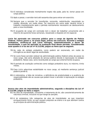 72) O indivíduo considerado mentalmente inapto não pode, pela lei, tomar posse em
cargo público.
73) Após a posse, o servidor terá até sessenta dias para entrar em exercício.
74) Sempre que o servidor for transferido, removido, redistribuído, requisitado ou
cedido, devendo, em razão disso, Ter exercício em outra sede, deverá iniciar o
trabalho imediatamente após o período estritamente necessário ao deslocamento
para a nova localidade.
75) O ocupante de cargo em comissão tem o dever de trabalhar unicamente até o
máximo de quarenta horas semanais, ressalvado o disposto em lei especial.
Lúcio foi aprovado em concurso público para o cargo de Agente de Polícia
Federal. Tomou posse e, no prazo legal, entrou em exercício. Durante o estágio
probatório, verificou-se que Lúcio infringiu, sistematicamente o dever de
assuduidade, o que foi apurado na avaliação final desse período. Considerando
esse quadro e à luz da Lei nº 8.112/90, julgue os itens que se seguem.
76) Ao cabo do estágio probatório, Lúcio poderá ser exonerado, em razão da
infringência ao dever legal de assiduidade.
77) Se Lúcio fosse servidor estável da administração pública federal antes da posse no
novo cargo, não seria afastado do serviço público devido à reprovação no estágio
probatório. Nesse caso, seria reconduzido ao cargo que anteriormente ocupava.
78) O período de avaliação conhecido como estágio probatório dura, no máximo, trinta
meses.
79) Caso Lúcio adquirisse estabilidade no novo cargo, só mediante sentença judicial
poderia perdê-lo.
80) A indisciplina, a falta de iniciativa, a deficiência de produtividade e a ausência de
responsabilidade são as causas que podem levar o servidor à reprovação no estágio
probatório.

Acerca dos atos de improbidade administrativa, segundo a disciplina da Lei nº
8.112/90, julgue os itens a seguir.
81) Os atos de improbidade, consoante o tratamento da lei, são caracteristicamente de
natureza criminal, inclusive no que tange às sanções.
82) A lei estabelece três categorias de atos de improbidade: ao que importam
enriquecimento ilícito, os que causam prejuízos ao erário e os que atentam contra
os princípios da administração pública.

 