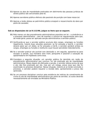 83) Apenas os atos de improbidade praticados em detrimento das pessoas jurídicas de
direito público são sancionados pela lei.
84) Apenas servidores público efetivos são passíveis de punição com base nessa Lei.
85) Apenas a lesão dolosa ao patrimônio público ensejará o ressarcimento do dano por
parte do causador.

Sob as disposições da Lei 8.112/90, julgue os itens que se seguem.
86) Pelo menos um dos procedimento administrativos previstos em lei – a sindicância e
o processo administrativo – tem de tramitar e concluir-se regularmente para que,
de modo geral, possa ser aplicada sanção administrativa a servidor público.
87) Verificando-se que o servidor público acumula dois cargos, empregos ou funções
ilegalmente, haverá duas soluções possíveis: se for provada a boa-fé, o servidor
deverá optar por um deles; se for provada a má-fé, o servidor perderá ambos os
cargos, empregos ou funções e restituirá o que houver percebido indevidamente.
88) Se o servidor praticar ato punível com demissão e, em seguida, aposentar-se para
escapar à sanção, sua manobra será inútil, porquanto é possível a cassação da
aposentadoria em hipóteses como essa.
89) Considere a seguinte situação: um servidor público foi demitido em razão de
procedimento administrativo que concluiu Ter ele praticado ato de improbidade
administrativa. Meses depois de efetivada a sanção, o servidor obteve prova de que
o ato não fora praticado por ele, mas por um colega, prova essa que não foi
examinada no processo disciplinar. Nessa situação, mesmo já se tendo concluído o
processo, o servidor poderá requerer a revisão dele, apresentando a prova não
apreciada.
90) Se um processo disciplinar concluir pela existência de indícios do cometimento de
crime ou ato de improbidade administrativa por parte do servidor, os autos deverão
necessariamente ser enviados ao Ministério Público.

 