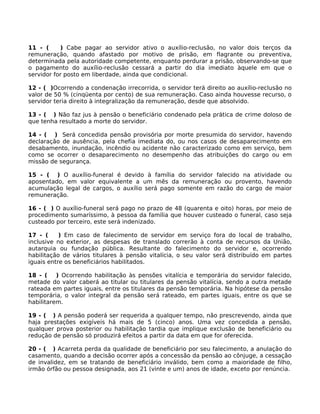 11 - (
) Cabe pagar ao servidor ativo o auxílio-reclusão, no valor dois terços da
remuneração, quando afastado por motivo de prisão, em flagrante ou preventiva,
determinada pela autoridade competente, enquanto perdurar a prisão, observando-se que
o pagamento do auxílio-reclusão cessará a partir do dia imediato àquele em que o
servidor for posto em liberdade, ainda que condicional.
12 - ( )Ocorrendo a condenação irrecorrida, o servidor terá direito ao auxílio-reclusão no
valor de 50 % (cinqüenta por cento) de sua remuneração. Caso ainda houvesse recurso, o
servidor teria direito à integralização da remuneração, desde que absolvido.
13 - ( ) Não faz jus à pensão o beneficiário condenado pela prática de crime doloso de
que tenha resultado a morte do servidor.
14 - ( ) Será concedida pensão provisória por morte presumida do servidor, havendo
declaração de ausência, pela chefia imediata do, ou nos casos de desaparecimento em
desabamento, inundação, incêndio ou acidente não caracterizado como em serviço, bem
como se ocorrer o desaparecimento no desempenho das atribuições do cargo ou em
missão de segurança.
15 - ( ) O auxílio-funeral é devido à família do servidor falecido na atividade ou
aposentado, em valor equivalente a um mês da remuneração ou provento, havendo
acumulação legal de cargos, o auxílio será pago somente em razão do cargo de maior
remuneração.
16 - ( ) O auxílio-funeral será pago no prazo de 48 (quarenta e oito) horas, por meio de
procedimento sumaríssimo, à pessoa da família que houver custeado o funeral, caso seja
custeado por terceiro, este será indenizado.
17 - (
) Em caso de falecimento de servidor em serviço fora do local de trabalho,
inclusive no exterior, as despesas de translado correrão à conta de recursos da União,
autarquia ou fundação pública. Resultante do falecimento do servidor e, ocorrendo
habilitação de vários titulares à pensão vitalícia, o seu valor será distribuído em partes
iguais entre os beneficiários habilitados.
18 - (
) Ocorrendo habilitação às pensões vitalícia e temporária do servidor falecido,
metade do valor caberá ao titular ou titulares da pensão vitalícia, sendo a outra metade
rateada em partes iguais, entre os titulares da pensão temporária. Na hipótese da pensão
temporária, o valor integral da pensão será rateado, em partes iguais, entre os que se
habilitarem.
19 - ( ) A pensão poderá ser requerida a qualquer tempo, não prescrevendo, ainda que
haja prestações exigíveis há mais de 5 (cinco) anos. Uma vez concedida a pensão,
qualquer prova posterior ou habilitação tardia que implique exclusão de beneficiário ou
redução de pensão só produzirá efeitos a partir da data em que for oferecida.
20 - ( ) Acarreta perda da qualidade de beneficiário por seu falecimento, a anulação do
casamento, quando a decisão ocorrer após a concessão da pensão ao cônjuge, a cessação
de invalidez, em se tratando de beneficiário inválido, bem como a maioridade de filho,
irmão órfão ou pessoa designada, aos 21 (vinte e um) anos de idade, exceto por renúncia.

 