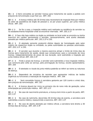 21 - (
) Será concedida ao servidor licença para tratamento de saúde a pedido com
prejuízo da remuneração a que fizer jus. ART. 202
22 - ( )
A licença médica até 30 (trinta) dias necessitará de inspeção feita por médico
do setor de assistência do órgão de pessoal e, se por prazo superior, por junta médica
oficial. ART. 203
23 - ( )
Se for o caso, a inspeção médica será realizada na residência do servidor ou
no estabelecimento hospitalar onde se encontrar internado. ART. 203, § 1º
24 - ( ) Caso não haja médico no órgão ou entidade no local onde se encontra ou tenha
exercício em caráter permanente o servidor, necessariamente, será aceito atestado
passado por médico particular. ART. 203, § 2º e 230.
25 - ( )
O atestado somente produzirá efeitos depois de homologado pelo setor
médico do respectivo órgão ou entidade, ou pelas autoridades ou pessoas autorizadas.
ART. 203, § 3º e 230.
26 - ( )
O servidor que durante o mesmo exercício atingir o limite de trinta dias de
licença para tratamento de saúde, desde que consecutivos, para a concessão de nova
licença, independentemente do prazo de sua duração, será submetido a inspeção por
junta médica oficial. ART. 203, § 4º
27 - ( )
Findo o prazo da licença, o servidor será submetido a nova inspeção médica,
que concluirá pela volta ao serviço, pela prorrogação da licença, exceto aposentadoria.
ART. 204
28 - ( )
O atestado e o laudo da junta médica poderão se referir ao nome ou natureza
da doença.
29 - ( )
Dependerá de iniciativa do servidor que apresentar indícios de lesões
orgânicas ou funcionais a realização de inspeção médica. ART. 206
30 - ( )
Será concedida licença à servidora gestante por 120 (cento e vinte) dias,
sem prejuízo da remuneração. ART. 207
31 - ( )
A licença deverá ter início no primeiro dia do nono mês de gestação, salvo
antecipação por prescrição médica. ART. 207, § 1º
32 - ( )
207, § 2º

No caso de nascimento prematuro, a licença terá início a partir do parto. ART.

33 - ( )
No caso de natimorto, decorridos 30 (trinta) dias do evento, a servidora será
submetida a exame médico, reassumindo o exercício. ART. 207, § 3º
34 - ( )
No caso de aborto atestado por médico oficial, a servidora terá direito a 30
(trinta) dias de licença. ART. 207, § 4º

 