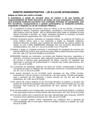 DIREITO ADMINISTRATIVO – LEI 8.112/90 (ATUALIZADA)
Julgue os itens em certo e errado
A assistência à saúde do servidor ativo ou inativo e de sua família, de
responsabilidade do Poder Executivo da União, de suas autarquias e fundações,
será prestada mediante convênios com entidades fechadas de autogestão, sem
fins lucrativos, assegurando-se a gestão participativa ou mediante contratos,
respeitado o disposto na Lei de Licitações Públicas.

1) A assistência à saúde do servidor, ativo ou inativo, e de sua família, compreende

assistência médica, hospitalar, odontológica, psicológica e farmacêutica, prestada
pelo Sistema Único de Saúde - SUS ou diretamente pelo órgão ou entidade ao qual
estiver vinculado o servidor, ou, ainda, mediante convênio ou contrato, na forma
estabelecida em regulamento. Art. 230, da Lei 8.112/90

2) Sendo necessária perícia, avaliação ou inspeção médica, na ausência de médico ou
junta médica oficial, para a sua realização o órgão ou entidade celebrará,
preferencialmente, convênio com unidades de atendimento do sistema público de
saúde, ou com o INSS, INADMITIDAS entidades sem fins lucrativos declaradas de
utilidade pública. Art. 230, § 1º, da Lei 8.112/90 e Lei nº 9.527/97
3) Poderá o órgão ou entidade promover a contratação da prestação de serviços por
pessoa FÍSICA OU jurídica, que constituirá junta médica especificamente para esses
fins. Art. 230, § 2º, da Lei 8.112/90 e Lei 9.527/97

4) DEVERÃO Poderão ser instituídos, no âmbito dos Poderes Executivo, Legislativo e

Judiciário, incentivos funcionais, além daqueles já previstos nos respectivos planos
de carreira e prêmios pela apresentação de idéias, inventos ou trabalhos que
favoreçam o aumento de produtividade e a redução dos custos operacionais. Art.
237, I, da Lei 8.112/90

5) A concessão de medalhas, diplomas de honra ao mérito, condecoração e elogio a
servidores de todos os Poderes são considerados incentivos e reconhecimento pela
Lei. Art. 237, II, da Lei 8.112/90
6) Os prazos previstos na Lei 8.112/90 serão contados em dias ÚTEIS corridos,
excluindo-se o dia do começo e incluindo-se o do vencimento, ficando prorrogado,
para o primeiro dia útil seguinte, o prazo vencido em dia em que não haja
expediente. Art. 238, da Lei 8.112/90
7) Por motivo de crença religiosa ou de convicção filosófica ou política, o servidor não
poderá ser privado de quaisquer dos seus direitos, sofrer discriminação em sua vida
funcional, nem eximir-se do cumprimento de seus deveres. Art. 239, da Lei
8.112/90
8) Ao servidor público civil é assegurado, nos termos da Constituição Federal, o direito à
livre associação sindical e outros direitos dela decorrentes. Art. 240, da Lei 8.112/90
9) O servidor público tem a garantia de que seja representado pelo sindicato, EXCETO
inclusive como substituto processual. Art. 240, da Lei 8.112/90
10) Caso o servidor público venha representar sua categoria tem a garantia da
inamovibilidade, até um ano após o final do mandato, exceto se a pedido. Art. 240,
da Lei 8.112/90

 