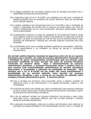 21) O estágio probatório dos servidores públicos deve ter duração coincidente com a
estabilidade prevista constitucionalmente.
22) o dispositivo legal da Lei nº 8.112/90, que estabelece em dois anos o período de
estágio probatório para os servidores da carreira definitiva, deve ser considerado
para a aferição objetiva.
23) o estágio probatório está disciplinado pela Lei nº 8.112/90 e tem a finalidade de
avaliar a capacidade do servidor para o exercício de cargo público por meio de
critérios estabelecidos em lei, como assiduidade, disciplina, produtividade, dentre
outras subjetividades.
24) a estabilidade é prevista no artigo 41, parágrafo 4º, da Constituição Federal, tendo
como objetivo conferir ao servidor o direito à permanência no cargo para o qual foi
aprovado e só pode ser alcançada ao final de três anos de exercício efetivo, após
avaliação de desempenho, realizada por comissão especial constituída para essa
finalidade.
25) a estabilidade assim como o estágio probatório poderão ser prorrogados, refletindose na aposentadoria e na contagem do tempo de serviço e contribuição
previdenciária.
Um servidor público impetrou mandado de segurança contra ato de um superior
hierárquico que o demitiu, em razão de processo administrativo instaurado com
a finalidade de apurar irregularidades caracterizadas pela sua atuação como
procurador constituído de outro servidor nos autos de processo disciplinar
instaurado em desfavor deste.
Após o desenvolvimento do processo
administrativo disciplinar, a Comissão Processante emitiu o relatório final no
qual concluiu pela responsabilidade administrativa do servidor mandatário
(procurador) e recomendou a aplicação da penalidade de demissão.
Vale
salientar que a Lei nº 8.112/90, em seu artigo 164, prevê explicitamente a
possibilidade de um servidor defender outro servidor em processo
administrativo disciplinar e que, a recusa de um servidor em defender outro
configura infração administrativa grave. É incorreto afirmar
26) Caso o servidor que funcionou como procurador viesse a impetrar mandato de
segurança contra o ato demissionário e se julgado procedente, caberia a sua
reintegração.
27) A decisão da Justiça não impede que, após a reintegração, haja eventual imposição
de pena menos severa pelas infrações disciplinares porventura detectadas a partir
do procedimento administrativo disciplinar.
28) o ato de defender servidor em processo disciplinar não equivale a atuar como
procurador junto a repartições públicas, pois não se pode estender o conceito
destas às comissões disciplinares.
29) a aplicação de penalidades, ainda que na esfera administrativa, deve observar os
princípios da proporcionalidade e da individualização da pena, isto é, a fixação da

 