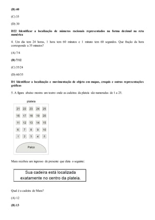 (B) 40
(C) 35
(D) 30
D22 Identificar a localização de números racionais representados na forma decimal na reta
numérica
4. Um dia tem 24 horas, 1 hora tem 60 minutos e 1 minuto tem 60 segundos. Que fração da hora
corresponde a 35 minutos?
(A) 7/4
(B) 7/12
(C) 35/24
(D) 60/35
D1 Identificar a localização e movimentação de objeto em mapas, croquis e outras representações
gráficas
5. A figura abaixo mostra um teatro onde as cadeiras da plateia são numeradas de 1 a 25.
Mara recebeu um ingresso de presente que dizia o seguinte:
Qual é a cadeira de Mara?
(A) 12
(B) 13
 