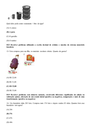 Qual deles pode conter exatamente 1 litro de água?
(A) A caneca
(B) A jarra
(C) O garrafão
(D) O tambor
D23 Resolver problema utilizando a escrita decimal de cédulas e moedas do sistema monetário
brasileiro
13- Vera comprou para sua filha os materiais escolares abaixo. Quanto ela gastou?
(A) R$ 22,80
(B) R$ 31,80
(C) R$ 32,80
(D) R$ 33,80
D19 Resolver problema com números naturais, envolvendo diferentes significados da adição ou
subtração: juntar, alteração de um estado inicial (positiva ou negativa), comparação e mais de uma
transformação (positiva ou negativa)
14- Um fazendeiro tinha 285 bois. Comprou mais 176 bois e depois vendeu 85 deles. Quantos bois esse
fazendeiro tem agora?
(A) 266
(B) 376
(C) 476
(D) 486
 
