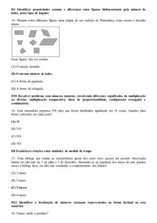 D3 Identificar propriedades comuns e diferenças entre figuras bidimensionais pelo número de
lados, pelos tipos de ângulos
15- Mariana colou diferentes figuras numa página de seu caderno de Matemática, como mostra o desenho
abaixo
Essas figuras têm em comum
(A) O mesmo tamanho.
(B) O mesmo número de lados.
(C) A forma de quadrado.
(D) A forma de retângulo.
D20 Resolver problema com números naturais, envolvendo diferentes significados da multiplicação
ou divisão: multiplicação comparativa, ideia de proporcionalidade, configuração retangular e
combinatória
16- Uma merendeira preparou 558 pães que foram distribuídos igualmente em 18 cestas. Quantos pães
foram colocados em cada cesta?
(A) 31
(B) 310
(C) 554
(D) 783
D8 Estabelecer relações entre unidades de medida de tempo
17- Uma bióloga que estuda as características gerais dos seres vivos passou um período observando
baleias em alto-mar: de 5 de julho a 5 de dezembro. Baseando-se na sequência dos meses do ano, quantos
meses a bióloga ficou em alto-mar estudando o comportamento das baleias?
(A) 2 meses
(B) 3 meses
(C) 5 meses
(D) 6 meses
D22 Identificar a localização de números racionais representados na forma decimal na reta
numérica
18- Vamos medir o parafuso?
 
