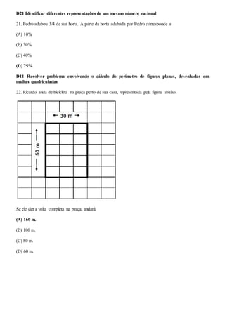 D21 Identificar diferentes representações de um mesmo número racional
21. Pedro adubou 3/4 de sua horta. A parte da horta adubada por Pedro corresponde a
(A) 10%
(B) 30%
(C) 40%
(D) 75%
D11 Resolver problema envolvendo o cálculo do perímetro de figuras planas, desenhadas em
malhas quadriculadas
22. Ricardo anda de bicicleta na praça perto de sua casa, representada pela figura abaixo.
Se ele der a volta completa na praça, andará
(A) 160 m.
(B) 100 m.
(C) 80 m.
(D) 60 m.
 