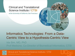 Clinical and Translational
Science Institute / CTSI
at the University of California, San Francisco
Informatics Technologies: From a Data-
Centric View to a Hypothesis-Centric View
Ida Sim, MD, PhD
Prof Medicine, Co-Director of Biomedical Informatics, CTSI
 