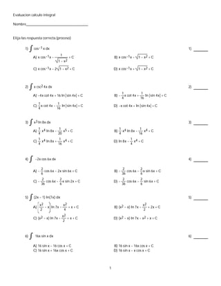 Evaluacion calculo integral
Nombre___________________________________
Elija las respuesta correcta.(proceso)
1) cos-1 x dx 1)
A) x cos-1x -
1
1 - x2
+ C B) x cos-1x - 1 - x2 + C
C) x cos-1x - 2 1 - x2 + C D) x cos-1x + 1 - x2 + C
2) x csc2 4x dx 2)
A) -4x cot 4x + 16 ln sin 4x + C B) -
1
4
x cot 4x +
1
16
ln sin 4x + C
C)
1
4
x cot 4x -
1
16
ln sin 4x + C D) -x cot 4x + ln sin 4x + C
3) x3 ln 8x dx 3)
A)
1
4
x4 ln 8x -
1
20
x5 + C B)
1
4
x4 ln 8x -
1
16
x4 + C
C)
1
4
x4 ln 8x +
1
16
x4 + C D) ln 8x -
1
4
x4 + C
4) -2x cos 6x dx 4)
A) -
2
6
cos 6x - 2x sin 6x + C B) -
2
36
cos 6x -
2
6
x sin 6x + C
C) -
2
36
cos 6x -
2
6
x sin 2x + C D) -
2
36
cos 6x -
2
6
sin 6x + C
5) (2x - 1) ln(7x) dx 5)
A)
x2
2
- x ln 7x -
x2
4
+ x + C B) (x2 - x) ln 7x -
x2
2
+ 2x + C
C) (x2 - x) ln 7x -
x2
2
+ x + C D) (x2 - x) ln 7x - x2 + x + C
6) 16x sin x dx 6)
A) 16 sin x - 16 cos x + C B) 16 sin x - 16x cos x + C
C) 16 sin x + 16x cos x + C D) 16 sin x - x cos x + C
1
 