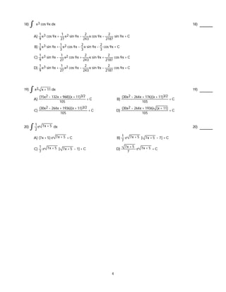 18) x3 cos 9x dx 18)
A)
1
9
x3 cos 9x +
1
27
x2 sin 9x -
2
243
x cos 9x -
2
2187
sin 9x + C
B)
1
9
x3 sin 9x +
1
3
x2 cos 9x -
2
3
x sin 9x -
2
3
cos 9x + C
C)
1
9
x3 sin 9x -
1
27
x2 cos 9x +
2
243
x sin 9x +
2
2187
cos 9x + C
D)
1
9
x3 sin 9x +
1
27
x2 cos 9x -
2
243
x sin 9x -
2
2187
cos 9x + C
19) x2 x + 11 dx 19)
A)
(15x2 - 132x + 968)(x + 11)3/2
105
+ C B)
(30x2 - 264x + 176)(x + 11)3/2
105
+ C
C)
(30x2 - 264x + 1936)(x + 11)3/2
105
+ C D)
(30x2 - 264x + 1936) (x + 11)
105
+ C
20)
1
2
e 7x + 5 dx 20)
A) (7x + 5) e 7x + 5 + C B)
1
7
e 7x + 5 [ 7x + 5 - 7] + C
C)
1
7
e 7x + 5 [ 7x + 5 - 1] + C D)
7x + 5
7
e 7x + 5 + C
4
 