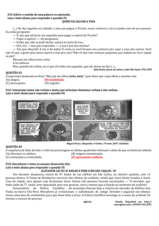 D15-Inferir o sentido de uma palavra ou expressão. 
Leia o texto abaixo para responder a questão 03. 
QUEM VAI SALVAR A VIDA 
(...) No dia seguinte era sábado, e meu pai pegou o Trovão, nosso cachorro, e já ia saindo com ele pra passear. Eu então perguntei: 
— Ô, pai, que tal levar um saquinho para pegar a sujeira do Trovão? 
— Pegar a sujeira? — ele perguntou. 
— Então, pai, não se pode deixar sujeira no meio da rua... 
— Ora, ora — meu pai respondeu —, a rua é pra isso mesmo! 
— Pai, que absurdo! A rua é de todos! É como se você levasse seu cachorro pra sujar a casa dos outros. Você não vê que a gente pisa nessa sujeira e traz pra casa? Não vê que tem crianças pequenas que andam na rua e sujam os pés? 
Meu pai me olhou torto, torto. 
E foi embora. 
Mas, quando ele voltou, eu vi que ele tinha um saquinho, que ele atirou no lixo (...). 
Ruth Rocha. Quem vai salvar a vida? São Paulo, FTD, 2009 
QUESTÃO 03 
A expressão destacada na frase “Meu pai me olhou torto, torto.” quer dizer que o pai olhou o menino com 
(A) alegria. (B) insatisfação. 
(C) desrespeito. (D) orgulho. 
D16- Interpretar textos não verbais e textos que articulam elementos verbais e não verbais. 
Leia o texto abaixo para responder a questão 04. 
Miguel Paiva. Chiquinha. O Globo, 19 maio 2007. Globinho 
QUESTÃO 04 
A sequência de falas da mãe e a fala da personagem no último quadrinho reforçam a ideia de que as histórias infantis 
(A) divertem os adultos. (B) exigem concentração. 
(C) estimulam a criatividade. (D) apresentam violência. 
D18- Reconhecer o tema ou assunto deum texto lido. 
Leia o texto abaixo para responder a questão 05. 
ELEVADOR CAI DO 4º ANDAR E FERE 8 EM SÃO CARLOS– SP 
Um elevador despencou ontem do 4º. Andar de um edifício em São Carlos, no interior paulista, com 11 pessoas dentro. O Corpo de Bombeiros socorreu dez vítimas do acidente, sendo que cinco foram levadas à Santa Casa da cidade, mas apenas com ferimentos leves. Outras três pessoas tiveram escoriações. ― “O elevador, que tinha saído do 7º. andar, tem capacidade para seis pessoas, cinco a menos que a lotação no momento do acidente.” 
Funcionários da Polícia Científica do município fizeram hoje a vistoria do elevador do Edifício Ana Paula, no bairro Vila Nery. Moradores já reclamavam a substituição do antigo elevador e pagaram nos últimos meses uma taxa de condomínio para que fosse feita a troca. A Polícia Científica investiga se a causa do acidente foi mesmo o excesso de pessoas. 
Agência Estado. Disponível em: http:// 
www.globo.com> (P050017A9_SUP)  